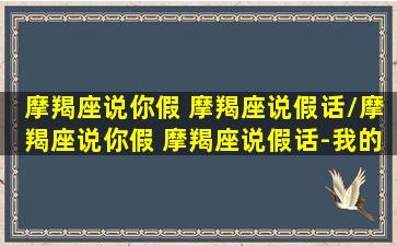 摩羯座说你假 摩羯座说假话/摩羯座说你假 摩羯座说假话-我的网站